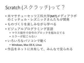 Scratch (スクラッチ)って？
• 米マサチューセッツ工科大学(MIT)メディアラボ
のミッチェル・レズニックさんたちが開発
• ものづくりを楽しみながら学べる
• ビジュアルプログラミング言語
• マウス操作で命令のブロックを組み立てる
• エラーが起こらない
• いろいろなパソコンで動く
• Windows, Mac OS X, Linux
• 作品をネットに共有して、みんなで見られる
 