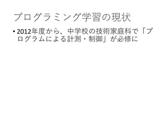 プログラミング学習の現状
• 2012年度から、中学校の技術家庭科で「プ
ログラムによる計測・制御」が必修に
 