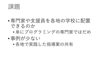 課題
•専門家や支援員を各地の学校に配置
できるのか
• 単にプログラミングの専門家ではだめ
•事例が少ない
• 各地で実践した指導案の共有
 