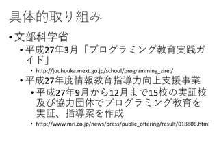 具体的取り組み
•文部科学省
• 平成27年3月「プログラミング教育実践ガ
イド」
• http://jouhouka.mext.go.jp/school/programming_zirei/
• 平成27年度情報教育指導力向上支援事業
• 平成27年9月から12月まで15校の実証校
及び協力団体でプログラミング教育を
実証、指導案を作成
• http://www.mri.co.jp/news/press/public_offering/result/018806.html
 
