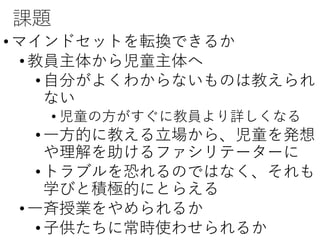 課題
•マインドセットを転換できるか
•教員主体から児童主体へ
•自分がよくわからないものは教えられ
ない
• 児童の方がすぐに教員より詳しくなる
•一方的に教える立場から、児童を発想
や理解を助けるファシリテーターに
•トラブルを恐れるのではなく、それも
学びと積極的にとらえる
•一斉授業をやめられるか
•子供たちに常時使わせられるか
 