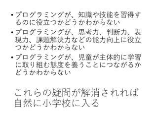 これらの疑問が解消されれば
自然に小学校に入る
• プログラミングが、知識や技能を習得す
るのに役立つかどうかわからない
• プログラミングが、思考力、判断力、表
現力、課題解決力などの能力向上に役立
つかどうかわからない
• プログラミングが、児童が主体的に学習
に取り組む態度を養うことにつながるか
どうかわからない
 