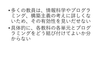 •多くの教員は、情報科学やプログラ
ミング、構築主義の考えに詳しくな
いため、その有効性を見いだせない
•具体的に、各教科の各単元とプログ
ラミングをどう結び付けてよいか分
からない
 
