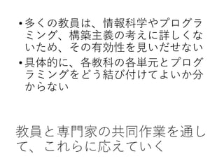 教員と専門家の共同作業を通し
て、これらに応えていく
•多くの教員は、情報科学やプログラ
ミング、構築主義の考えに詳しくな
いため、その有効性を見いだせない
•具体的に、各教科の各単元とプログ
ラミングをどう結び付けてよいか分
からない
 