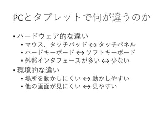 PCとタブレットで何が違うのか
• ハードウェア的な違い
• マウス、タッチパッド ↔ タッチパネル
• ハードキーボード ↔ ソフトキーボード
• 外部インタフェースが多い ↔ 少ない
• 環境的な違い
• 場所を動かしにくい ↔ 動かしやすい
• 他の画面が見にくい ↔ 見やすい
 