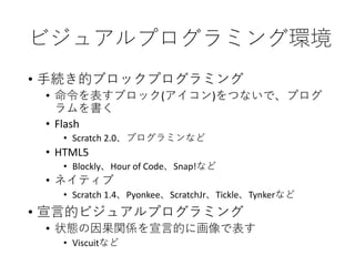 ビジュアルプログラミング環境
• 手続き的ブロックプログラミング
• 命令を表すブロック(アイコン)をつないで、プログ
ラムを書く
• Flash
• Scratch 2.0、プログラミンなど
• HTML5
• Blockly、Hour of Code、Snap!など
• ネイティブ
• Scratch 1.4、Pyonkee、ScratchJr、Tickle、Tynkerなど
• 宣言的ビジュアルプログラミング
• 状態の因果関係を宣言的に画像で表す
• Viscuitなど
 