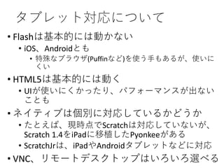 タブレット対応について
• Flashは基本的には動かない
• iOS、Androidとも
• 特殊なブラウザ(Puffinなど)を使う手もあるが、使いに
くい
• HTML5は基本的には動く
• UIが使いにくかったり、パフォーマンスが出ない
ことも
• ネイティブは個別に対応しているかどうか
• たとえば、現時点でScratchは対応していないが、
Scratch 1.4をiPadに移植したPyonkeeがある
• ScratchJrは、iPadやAndroidタブレットなどに対応
• VNC、リモートデスクトップはいろいろ選べる
 