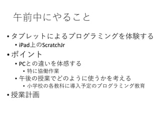 午前中にやること
• タブレットによるプログラミングを体験する
• iPad上のScratchJr
•ポイント
• PCとの違いを体感する
• 特に協働作業
• 午後の授業でどのように使うかを考える
• 小学校の各教科に導入予定のプログラミング教育
• 授業計画
 