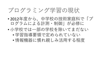 プログラミング学習の現状
• 2012年度から、中学校の技術家庭科で「プ
ログラムによる計測・制御」が必修に
• 小学校では一部の学校を除いてまだない
• 学習指導要領で定められていない
• 情報機器に慣れ親しみ活用する程度
 