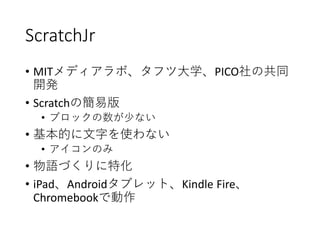 ScratchJr
• MITメディアラボ、タフツ大学、PICO社の共同
開発
• Scratchの簡易版
• ブロックの数が少ない
• 基本的に文字を使わない
• アイコンのみ
• 物語づくりに特化
• iPad、Androidタブレット、Kindle Fire、
Chromebookで動作
 