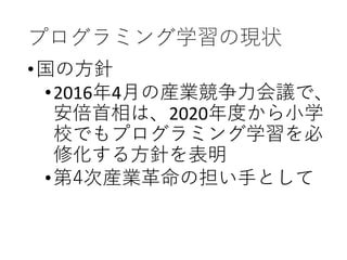 プログラミング学習の現状
•国の方針
•2016年4月の産業競争力会議で、
安倍首相は、2020年度から小学
校でもプログラミング学習を必
修化する方針を表明
•第4次産業革命の担い手として
 