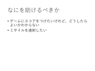 なにを助けるべきか
• ゲームにスコアをつけたいけれど、どうしたら
よいかわからない
• ミサイルを連射したい
 