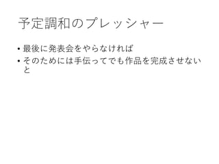 予定調和のプレッシャー
• 最後に発表会をやらなければ
• そのためには手伝ってでも作品を完成させない
と
 
