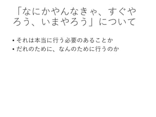 「なにかやんなきゃ、すぐや
ろう、いまやろう」について
• それは本当に行う必要のあることか
• だれのために、なんのために行うのか
 