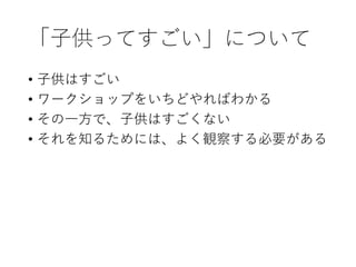 「子供ってすごい」について
• 子供はすごい
• ワークショップをいちどやればわかる
• その一方で、子供はすごくない
• それを知るためには、よく観察する必要がある
 