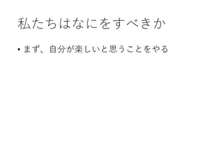 私たちはなにをすべきか
• まず、自分が楽しいと思うことをやる
 