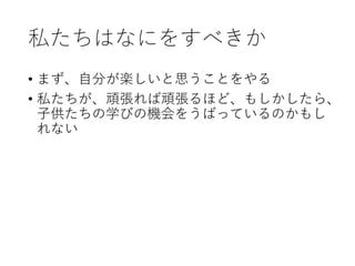 私たちはなにをすべきか
• まず、自分が楽しいと思うことをやる
• 私たちが、頑張れば頑張るほど、もしかしたら、
子供たちの学びの機会をうばっているのかもし
れない
 