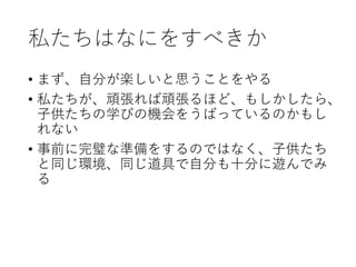 私たちはなにをすべきか
• まず、自分が楽しいと思うことをやる
• 私たちが、頑張れば頑張るほど、もしかしたら、
子供たちの学びの機会をうばっているのかもし
れない
• 事前に完璧な準備をするのではなく、子供たち
と同じ環境、同じ道具で自分も十分に遊んでみ
る
 