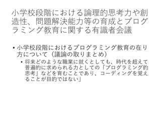 小学校段階における論理的思考力や創
造性、問題解決能力等の育成とプログ
ラミング教育に関する有識者会議
• 小学校段階におけるプログラミング教育の在り
方について（議論の取りまとめ）
• 将来どのような職業に就くとしても、時代を超えて
普遍的に求められる力としての「プログラミング的
思考」などを育むことであり、コーディングを覚え
ることが目的ではない」
 