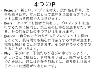 • Projects： 新しいアイデアを考え、試作品を作り、改
善を繰り返す、本人にとって意味を見出せるプロジェ
クトに関わる過程で人は学びます。
• Peers： アイデアを他者と共有し、プロジェクトを遂
行するために協同し、第三者の仕事を発展させたりす
る、社会的な活動の中で学びは生まれます。
• Passion： 自分のこだわりがあるプロジェクトに関わ
ることで、長時間でも熱心に作業をする情熱が生まれ、
挑戦し続けることができます。その過程で多くを学び
とることができます。
• Play： 学びには、子供たちが遊びの中でするように、
新しいことに挑戦し、素材を弄り回し、限界がどこま
でかを試し、時には危険を恐れずに、繰り返し挑戦す
るといった活動がつきものです。
4つのP
 