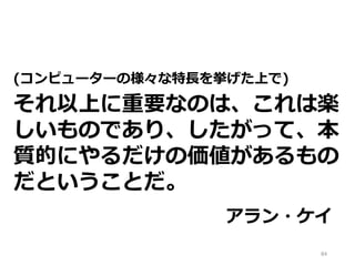 (コンピューターの様々な特長を挙げた上で)
それ以上に重要なのは、これは楽
しいものであり、したがって、本
質的にやるだけの価値があるもの
だということだ。
アラン・ケイ
84
 