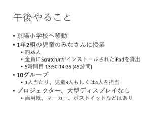 午後やること
• 京陽小学校へ移動
• 1年2組の児童のみなさんに授業
• 約35人
• 全員にScratchJrがインストールされたiPadを貸出
• 5時間目 13:50-14:35 (45分間)
• 10グループ
• 1人当たり、児童3人もしくは4人を担当
• プロジェクター、大型ディスプレイなし
• 画用紙、マーカー、ポストイットなどはあり
 