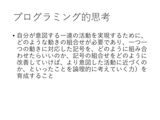 プログラミング的思考
• 自分が意図する一連の活動を実現するために、
どのような動きの組合せが必要であり、一つ一
つの動きに対応した記号を、どのように組み合
わせたらいいのか、記号の組合せをどのように
改善していけば、より意図した活動に近づくの
か、といったことを論理的に考えていく力）を
育成すること
 