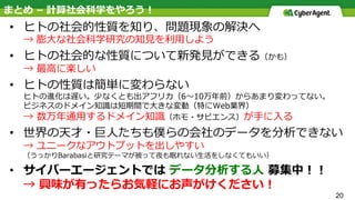 20
まとめ – 計算社会科学をやろう！
•  ヒトの社会的性質を知り、問題現象の解決へ
→ 膨⼤な社会科学研究の知⾒を利⽤しよう
•  ヒトの社会的な性質について新発⾒ができる（かも）
→ 最⾼に楽しい
•  ヒトの性質は簡単に変わらない
ヒトの進化は遅い。少なくとも出アフリカ（6〜10万年前）からあまり変わってない。
ビジネスのドメイン知識は短期間で⼤きな変動（特にWeb業界）
→ 数万年通⽤するドメイン知識（ホモ・サピエンス）が⼿に⼊る
•  世界の天才・巨⼈たちも僕らの会社のデータを分析できない
→ ユニークなアウトプットを出しやすい
（うっかりBarabasiと研究テーマが被って夜も眠れない⽣活をしなくてもいい）
•  サイバーエージェントでは データ分析する⼈ 募集中！！
→ 興味が有ったらお気軽にお声がけください！
 