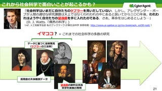 21
これから社会科学で⾯⽩いことが起こるかも？
「社会科学はいまだに⾃分たちのケプラーを⾒いだしていない．しかし，アレグザンダー・ポー
プが⼈間の適切な研究課題は天上ではなくわれわれの中にあると説いてから三〇〇年後，われわ
れはようやく⾃分たちの望遠鏡を⼿に⼊れたのである．さあ，⾰命をはじめるとしよう…」
 (D. J. Watts.「偶然の科学」)
（ref: ⼈⼯知能学会誌 私のブックマーク 計算社会科学 笹原和俊: http://www.ai-gakkai.or.jp/my-bookmark_vol30-no6/ ）
⾼精度の天体観測データ
データに基づく法則発⾒
（ケプラーの三法則）
望遠鏡の劇的な改良
科学的実験の発明
イマココ？ + これまでの社会科学の多数の研究
 