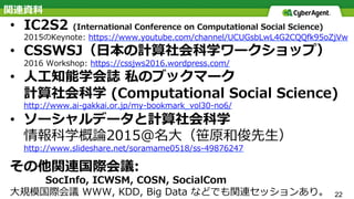 22
関連資料
•  IC2S2 (International Conference on Computational Social Science)
2015のKeynote: https://www.youtube.com/channel/UCUGsbLwL4G2CQQfk95oZjVw
•  CSSWSJ（⽇本の計算社会科学ワークショップ）
2016 Workshop: https://cssjws2016.wordpress.com/
•  ⼈⼯知能学会誌 私のブックマーク
計算社会科学 (Computational Social Science)
http://www.ai-gakkai.or.jp/my-bookmark_vol30-no6/
•  ソーシャルデータと計算社会科学
情報科学概論2015@名⼤（笹原和俊先⽣）
http://www.slideshare.net/soramame0518/ss-49876247
その他関連国際会議:
SocInfo, ICWSM, COSN, SocialCom
⼤規模国際会議 WWW, KDD, Big Data などでも関連セッションあり。
 