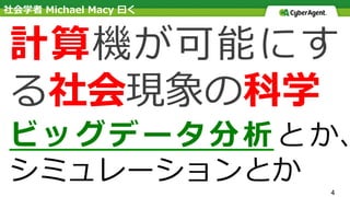 4
計算機が可能にす
る社会現象の科学
ビッグデータ分析とか、
シミュレーションとか
社会学者 Michael Macy ⽈く
 