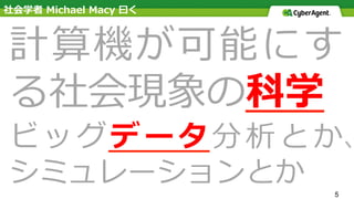 5
計算機が可能にす
る社会現象の科学
ビッグデータ分析とか、
シミュレーションとか
社会学者 Michael Macy ⽈く
 