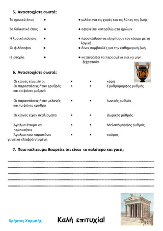 5. Αντιστοιχίστε σωστά:
6. Αντιστοιχίστε σωστά:
Οι κίονες είναι λιτοί • • κόρη
Οι παραστάσεις ήταν ερυθρές
και το φόντο μελανό
• • Ερυθρόμορφος ρυθμός
Οι παραστάσεις ήταν μελανές
και το φόντο ερυθρό
• • Ιωνικός ρυθμός
Οι κίονες είχαν σκαλίσματα • • Δωρικός ρυθμός
Άγαλμα έτοιμο να
περπατήσει
• • Μελανόμορφος ρυθμός
Άγαλμα που παριστάνει
γυναίκα ελαφρά ντυμένη
• • κούρος
7. Ποιο πολίτευμα θεωρείτε ότι είναι το καλύτερο και γιατί;
……………………………………………………………………………………………………………………………
……………………………………………………………………………………………………………………………
……………………………………………………………………………………………………………………………
……………………………………………………………………………………………………………………………
……………………………………………………………………………………………………………………………
Χρήστος Χαρμπής Καλή επιτυχία!
Το ηρωικό έπος ● ● μιλάει για τις χαρές και τις λύπες της ζωής
Το διδακτικό έπος ● ● αφηγείται κατορθώματα ηρώων
Η λυρική ποίηση ● ● προσπαθούν να εξηγήσουν τον κόσμο με τη
λογική
Οι φιλόσοφοι ● ● δίνει συμβουλές για την καθημερινή ζωή
Η ιστορία ● ● καταγράφει τα περασμένα για να μην
ξεχαστούν
 