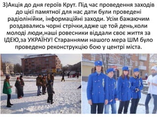 3)Акція до дня героїв Крут. Під час проведення заходів
до цієї памятної для нас дати були проведені
радіолінійки, інформаційні заходи. Усім бажаючим
роздавались чорні стрічки,адже це той день,коли
молоді люди,наші ровесники віддали своє життя за
ІДЕЮ,за УКРАЇНУ! Стараннями нашого мера ШМ було
проведено реконструкцію бою у центрі міста.
 