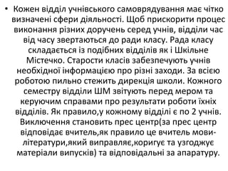 • Кожен відділ учнівського самоврядування має чітко
визначені сфери діяльності. Щоб прискорити процес
виконання різних доручень серед учнів, відділи час
від часу звертаються до ради класу. Рада класу
складається із подібних відділів як і Шкільне
Містечко. Старости класів забезпечують учнів
необхідної інформацією про різні заходи. За всією
роботою пильно стежить дирекція школи. Кожного
семестру відділи ШМ звітують перед мером та
керуючим справами про результати роботи їхніх
відділів. Як правило,у кожному відділі є по 2 учнів.
Виключення становить прес центр(за прес центр
відповідає вчитель,як правило це вчитель мови-
літератури,який виправляє,коригує та узгоджує
матеріали випусків) та відповідальні за апаратуру.
 