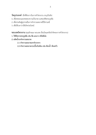 3
วัตถุประสงค์ (สิ่งที่ต้องการในการทาโครงงาน ระบุเป็นข้อ)
1. เพื่อทดลองและทดสอบความเป็นกรด-เบสของพืชตระกูลส้ม
2. เพื่อประดิษฐ์อุปกรณ์ในการทาความสะอาดที่ไร้สารเคมี
3. เพื่อใช้เวลาว่างให้เกิดประโยชน์
ขอบเขตโครงงาน (คุณลักษณะ ขอบเขต เงื่อนไขและข้อจากัดของการทาโครงงาน)
1. ใช้พืชจากตระกูลส้ม เช่น ส้ม มะนาว หรือส้มโอ
2. ผลิตน้ายาทาความสะอาด
2.1 ทาความสะอาดเตาทาอาหาร
2.2 ทาความสะอาดกระเบื้องในห้อง เช่น ห้องน้า ห้องครัว
 