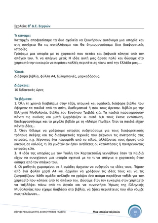 ΠΕΡΙΦΕΡΕΙΑΚΟ ΔΙΚΤΥΟ ΔΗΜΙΟΥΡΓΙΚΗΣ ΓΡΑΦΗΣ Μια ιστορία ταξιδεύει 10
0
Σχολείο: 8ο
Δ.Σ. Σερρών
Τι κάναμε:
Καταρχήν αποφασίσαμε τα δυο σχολεία να ξεκινήσουν αυτόνομα μια ιστορία και
στη συνέχεια θα τις ανταλλάσαμε και θα δημιουργούσαμε δυο διαφορετικές
ιστορίες.
Γράφαμε μια ιστορία με το χαρταετό που πετάει και ξαφνικά κόπηκε από τον
σπάγκο του. Τι να απέγινε μετά; Η ιδέα αυτή μας άρεσε πολύ και δώσαμε στο
χαρταετό την ευκαιρία να περάσει πολλές περιπέτειες πάνω από την Ελλάδα μας....
Υλικά:
Διάφορα βιβλία, φύλλα Α4, ξυλομπογιές, μαρκαδόρους.
Διάρκεια:
16 διδακτικές ώρες
Τα βήματα:
1. Όλη τη χρονιά διαβάζαμε στην τάξη, ατομικά και ομαδικά, διάφορα βιβλία που
έφερναν τα παιδιά από το σπίτι, διαθεματικά ή που τους άρεσαν. Βιβλία με την
Ελληνική Μυθολογία, βιβλία του Ευγένιου Τριβιζά κ.ά. Τα παιδιά παρατηρούσαν
πάντα τις εικόνες και μετά ζωγράφιζαν κι αυτά ό,τι τους έκανε εντύπωση.
Επεξεργαστήκαμε και το μεγάλο βιβλίο με τη «Μαίρη Πινέζα». Έτσι τα παιδιά είχαν
πάντα ιδέες...
2. Όταν θέλαμε να γράψουμε ιστορίες συζητούσαμε για τους διαφορετικούς
τρόπους σκέψης και τις διαφορετικές τεχνικές που φέρνουν τις ανατροπές στις
ιστορίες, π.χ. λέγοντας ένα παραμύθι από το τέλος, αλλάζοντας τους ήρωες από
κακούς σε καλούς, τι θα γινόταν αν ήταν αντίθετες οι καταστάσεις ή παντρεύοντας
ιστορίες κ.λπ.
3. Η ιδέα της ιστορίας με τον Τούλη τον Χαρταετούλη γεννήθηκε όταν τα παιδιά
είχαν να συνεχίσουν μια ιστορία σχετικά με το τι να απέγινε ο χαρταετός όταν
κόπηκε από τον σπάγκο του.
4. Οι μαθητές χωρισμένοι σε 4 ομάδες άρχισαν να συζητούν τις ιδέες τους. Πήραν
από ένα φύλλο χαρτί Α4 και άρχισαν να γράφουν τις ιδέες τους και να τις
ζωγραφίζουν. Κάθε ομάδα ανέλαβε να γράψει ένα ακόμα παράξενο ταξίδι για τον
χαρταετό που κόπηκε από το σπάγκο του. Δώσαμε έτσι την ευκαιρία στον χαρταετό
να ταξιδέψει πάνω από το Αιγαίο και να συναντήσει Ήρωες της Ελληνικής
Μυθολογίας που είχαμε διαβάσει στα βιβλία, να ζήσει περιπέτειες που όλο νόμιζε
πως τελείωναν...
 