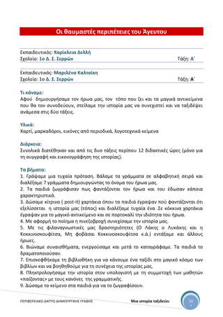 ΠΕΡΙΦΕΡΕΙΑΚΟ ΔΙΚΤΥΟ ΔΗΜΙΟΥΡΓΙΚΗΣ ΓΡΑΦΗΣ Μια ιστορία ταξιδεύει 10
2
Οι θαυμαστές περιπέτειες του Άγευτου
Εκπαιδευτικός: Χαρίκλεια Δελλή
Σχολείο: 1ο Δ. Σ. Σερρών Τάξη: Α΄
Εκπαιδευτικός: Μαριλένα Καλτσίκη
Σχολείο: 1ο Δ. Σ. Σερρών Τάξη: Α΄
Τι κάναμε:
Αφού δημιουργήσαμε τον ήρωα μας, τον τόπο που ζει και τα μαγικά αντικείμενα
που θα τον συνοδεύουν, στείλαμε την ιστορία μας να συνεχιστεί και να ταξιδέψει
ανάμεσα στις δύο τάξεις.
Υλικά:
Χαρτί, μαρκαδόροι, εικόνες από περιοδικά, λογοτεχνικά κείμενα
Διάρκεια:
Συνολικά διατέθηκαν και από τις δυο τάξεις περίπου 12 διδακτικές ώρες (μόνο για
τη συγγραφή και εικονογράφηση της ιστορίας).
Τα βήματα:
1. Γράψαμε μια τυχαία πρόταση. Βάλαμε τα γράμματα σε αλφαβητική σειρά και
διαλέξαμε 7 γράμματα δημιουργώντας το όνομα του ήρωα μας.
2. Τα παιδιά ζωγράφισαν πως φαντάζονται τον ήρωα και του έδωσαν κάποια
χαρακτηριστικά.
3. Δώσαμε κίτρινα ( post-it) χαρτάκια όπου τα παιδιά έγραψαν πού φαντάζονται ότι
εξελίσσεται η ιστορία μας (τόπος) και διαλέξαμε τυχαία ένα .Σε κόκκινα χαρτάκια
έγραψαν για το μαγικό αντικείμενο και σε πορτοκαλί την ιδιότητα του ήρωα.
4. Με αφορμή το ποίημα η πινεζοβροχή συνεχίσαμε την ιστορία μας.
5. Με τις φιλαναγνωστικές μας δραστηριότητες (Ο Λάκης ο Λυκάκης και η
Κοκκινοσκουφίτσα, Μη φοβάσαι Κοκκινοσκουφίτσα κ.ά.) εντάξαμε και άλλους
ήρωες.
6. Βιώναμε συναισθήματα, ενεργούσαμε και μετά το καταγράφαμε. Τα παιδιά το
δραματοποιούσαν.
7. Επισκεφθήκαμε τη βιβλιοθήκη για να κάνουμε ένα ταξίδι στο μαγικό κόσμο των
βιβλίων και να βοηθηθούμε για τη συνέχεια της ιστορίας μας.
8. Πληκτρολογήσαμε την ιστορία στον υπολογιστή με τη συμμετοχή των μαθητών
«παίζοντας» με τους κανόνες της γραμματικής.
9. Δώσαμε το κείμενο στα παιδιά για να το ζωγραφίσουν.
 