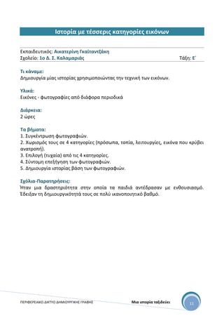 ΠΕΡΙΦΕΡΕΙΑΚΟ ΔΙΚΤΥΟ ΔΗΜΙΟΥΡΓΙΚΗΣ ΓΡΑΦΗΣ Μια ιστορία ταξιδεύει 11
Ιστορία με τέσσερις κατηγορίες εικόνων
Εκπαιδευτικός: Αικατερίνη Γκαϊταντζάκη
Σχολείο: 1ο Δ. Σ. Καλαμαριάς Τάξη: Ε΄
Τι κάναμε:
Δημιουργία μίας ιστορίας χρησιμοποιώντας την τεχνική των εικόνων.
Υλικά:
Εικόνες - φωτογραφίες από διάφορα περιοδικά
Διάρκεια:
2 ώρες
Τα βήματα:
1. Συγκέντρωση φωτογραφιών.
2. Χωρισμός τους σε 4 κατηγορίες (πρόσωπα, τοπία, λειτουργίες, εικόνα που κρύβει
ανατροπή).
3. Επιλογή (τυχαία) από τις 4 κατηγορίες.
4. Σύντομη επεξήγηση των φωτογραφιών.
5. Δημιουργία ιστορίας βάση των φωτογραφιών.
Σχόλια-Παρατηρήσεις:
Ήταν μια δραστηριότητα στην οποία τα παιδιά αντέδρασαν με ενθουσιασμό.
Έδειξαν τη δημιουργικότητά τους σε πολύ ικανοποιητικό βαθμό.
 