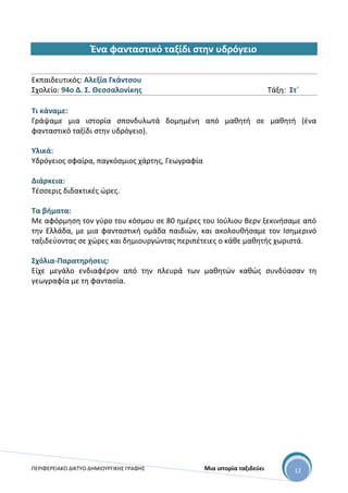 ΠΕΡΙΦΕΡΕΙΑΚΟ ΔΙΚΤΥΟ ΔΗΜΙΟΥΡΓΙΚΗΣ ΓΡΑΦΗΣ Μια ιστορία ταξιδεύει 12
Ένα φανταστικό ταξίδι στην υδρόγειο
Εκπαιδευτικός: Αλεξία Γκάντσου
Σχολείο: 94ο Δ. Σ. Θεσσαλονίκης Τάξη: Στ΄
Τι κάναμε:
Γράψαμε μια ιστορία σπονδυλωτά δομημένη από μαθητή σε μαθητή (ένα
φανταστικό ταξίδι στην υδρόγειο).
Υλικά:
Υδρόγειος σφαίρα, παγκόσμιος χάρτης, Γεωγραφία
Διάρκεια:
Τέσσερις διδακτικές ώρες.
Τα βήματα:
Με αφόρμηση τον γύρο του κόσμου σε 80 ημέρες του Ιούλιου Βερν ξεκινήσαμε από
την Ελλάδα, με μια φανταστική ομάδα παιδιών, και ακολουθήσαμε τον Ισημερινό
ταξιδεύοντας σε χώρες και δημιουργώντας περιπέτειες ο κάθε μαθητής χωριστά.
Σχόλια-Παρατηρήσεις:
Είχε μεγάλο ενδιαφέρον από την πλευρά των μαθητών καθώς συνδύασαν τη
γεωγραφία με τη φαντασία.
 