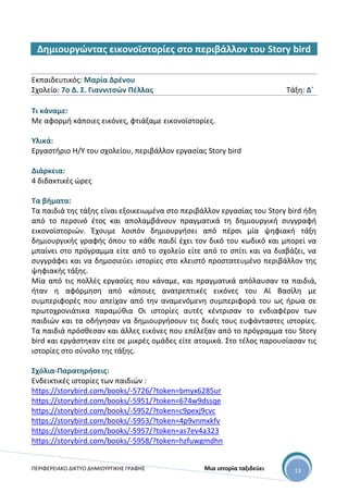 ΠΕΡΙΦΕΡΕΙΑΚΟ ΔΙΚΤΥΟ ΔΗΜΙΟΥΡΓΙΚΗΣ ΓΡΑΦΗΣ Μια ιστορία ταξιδεύει 13
Δημιουργώντας εικονοϊστορίες στο περιβάλλον του Story bird
Εκπαιδευτικός: Μαρία Δρένου
Σχολείο: 7ο Δ. Σ. Γιαννιτσών Πέλλας Τάξη: Δ΄
Τι κάναμε:
Με αφορμή κάποιες εικόνες, φτιάξαμε εικονοϊστορίες.
Υλικά:
Εργαστήριο Η/Υ του σχολείου, περιβάλλον εργασίας Story bird
Διάρκεια:
4 διδακτικές ώρες
Τα βήματα:
Τα παιδιά της τάξης είναι εξοικειωμένα στο περιβάλλον εργασίας του Story bird ήδη
από το περσινό έτος και απολαμβάνουν πραγματικά τη δημιουργική συγγραφή
εικονοϊστοριών. Έχουμε λοιπόν δημιουργήσει από πέρσι μία ψηφιακή τάξη
δημιουργικής γραφής όπου το κάθε παιδί έχει τον δικό του κωδικό και μπορεί να
μπαίνει στο πρόγραμμα είτε από το σχολείο είτε από το σπίτι και να διαβάζει, να
συγγράφει και να δημοσιεύει ιστορίες στο κλειστό προστατευμένο περιβάλλον της
ψηφιακής τάξης.
Μία από τις πολλές εργασίες που κάναμε, και πραγματικά απόλαυσαν τα παιδιά,
ήταν η αφόρμηση από κάποιες ανατρεπτικές εικόνες του Αϊ Βασίλη με
συμπεριφορές που απείχαν από την αναμενόμενη συμπεριφορά του ως ήρωα σε
πρωτοχρονιάτικα παραμύθια Οι ιστορίες αυτές κέντρισαν το ενδιαφέρον των
παιδιών και τα οδήγησαν να δημιουργήσουν τις δικές τους ευφάνταστες ιστορίες.
Τα παιδιά πρόσθεσαν και άλλες εικόνες που επέλεξαν από το πρόγραμμα του Story
bird και εργάστηκαν είτε σε μικρές ομάδες είτε ατομικά. Στο τέλος παρουσίασαν τις
ιστορίες στο σύνολο της τάξης.
Σχόλια-Παρατηρήσεις:
Ενδεικτικές ιστορίες των παιδιών :
https://storybird.com/books/-5726/?token=bmyx6285ur
https://storybird.com/books/-5951/?token=674w9dssqe
https://storybird.com/books/-5952/?token=c9pexj9cvc
https://storybird.com/books/-5953/?token=4p9vnmxkfv
https://storybird.com/books/-5957/?token=as7ev4a323
https://storybird.com/books/-5958/?token=hzfuwgmdhn
 