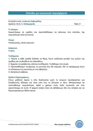 ΠΕΡΙΦΕΡΕΙΑΚΟ ΔΙΚΤΥΟ ΔΗΜΙΟΥΡΓΙΚΗΣ ΓΡΑΦΗΣ Μια ιστορία ταξιδεύει 14
Σποτάκι με κοινωνικό περιεχόμενο
Εκπαιδευτικός: Ιωάννης Ζαφειρέλης
Σχολείο: 4ο Δ. Σ. Καλαμαριάς Τάξη: Ε΄
Τι κάναμε:
Χωριστήκαμε σε ομάδες και προσπαθήσαμε να κάνουμε ένα σποτάκι, όχι
περισσότερο από ένα λεπτό.
Υλικά:
Υπολογιστής, υλικά τεχνικών
Διάρκεια:
4 ώρες
Τα βήματα:
1. Πρώτα η κάθε ομάδα διάλεξε το θέμα. Έγινε συζήτηση μεταξύ των μελών της
ομάδας και τη βοήθεια του δασκάλου.
2. Άρχισαν να γράφονται κάποια συνθήματα. Τα βάλαμε στη σειρά.
3. Προσπαθήσαμε να βρούμε τη μουσική που θα ταίριαζε. Με το πρόγραμμα έγινε
το πάντρεμα της μουσικής με την αφήγηση.
4. Κατασκευή αφίσας.
Σχόλια-Παρατηρήσεις:
Στους μαθητές άρεσε η όλη διαδικασία γιατί το κείμενο προσφερόταν για
διορθωτικές αλλαγές και ήταν κάτι που το ζήτησαν οι ίδιοι. Μπορούσαμε να
επεκταθούμε περισσότερο, αλλά ο χρόνος είναι πολύ πιεστικός και έτσι
αρκεστήκαμε σε αυτό. Η αρχική σκέψη ήταν να αλλάξουμε όλη την ιστορία και να
δημιουργήσουμε άλλον ήρωα.
 