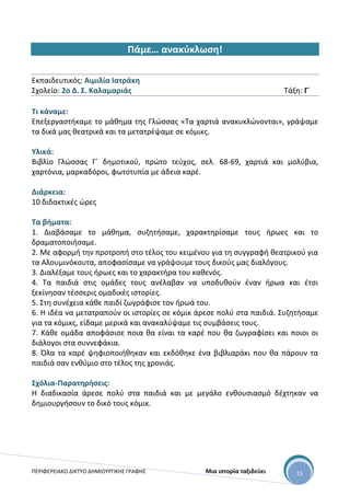 ΠΕΡΙΦΕΡΕΙΑΚΟ ΔΙΚΤΥΟ ΔΗΜΙΟΥΡΓΙΚΗΣ ΓΡΑΦΗΣ Μια ιστορία ταξιδεύει 15
Πάμε… ανακύκλωση!
Εκπαιδευτικός: Αιμιλία Ιατράκη
Σχολείο: 2ο Δ. Σ. Καλαμαριάς Τάξη: Γ΄
Τι κάναμε:
Επεξεργαστήκαμε το μάθημα της Γλώσσας «Τα χαρτιά ανακυκλώνονται», γράψαμε
τα δικά μας θεατρικά και τα μετατρέψαμε σε κόμικς.
Υλικά:
Βιβλίο Γλώσσας Γ΄ δημοτικού, πρώτο τεύχος, σελ. 68-69, χαρτιά και μολύβια,
χαρτόνια, μαρκαδόροι, φωτοτυπία με άδεια καρέ.
Διάρκεια:
10 διδακτικές ώρες
Τα βήματα:
1. Διαβάσαμε το μάθημα, συζητήσαμε, χαρακτηρίσαμε τους ήρωες και το
δραματοποιήσαμε.
2. Με αφορμή την προτροπή στο τέλος του κειμένου για τη συγγραφή θεατρικού για
τα Αλουμινόκουτα, αποφασίσαμε να γράψουμε τους δικούς μας διαλόγους.
3. Διαλέξαμε τους ήρωες και το χαρακτήρα του καθενός.
4. Τα παιδιά στις ομάδες τους ανέλαβαν να υποδυθούν έναν ήρωα και έτσι
ξεκίνησαν τέσσερις ομαδικές ιστορίες.
5. Στη συνέχεια κάθε παιδί ζωγράφισε τον ήρωά του.
6. Η ιδέα να μετατραπούν οι ιστορίες σε κόμικ άρεσε πολύ στα παιδιά. Συζητήσαμε
για τα κόμικς, είδαμε μερικά και ανακαλύψαμε τις συμβάσεις τους.
7. Κάθε ομάδα αποφάσισε ποια θα είναι τα καρέ που θα ζωγραφίσει και ποιοι οι
διάλογοι στα συννεφάκια.
8. Όλα τα καρέ ψηφιοποιήθηκαν και εκδόθηκε ένα βιβλιαράκι που θα πάρουν τα
παιδιά σαν ενθύμιο στο τέλος της χρονιάς.
Σχόλια-Παρατηρήσεις:
Η διαδικασία άρεσε πολύ στα παιδιά και με μεγάλο ενθουσιασμό δέχτηκαν να
δημιουργήσουν το δικό τους κόμικ.
 