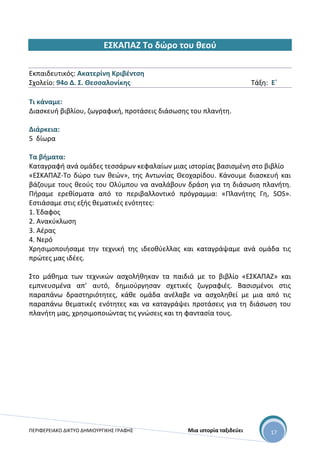 ΠΕΡΙΦΕΡΕΙΑΚΟ ΔΙΚΤΥΟ ΔΗΜΙΟΥΡΓΙΚΗΣ ΓΡΑΦΗΣ Μια ιστορία ταξιδεύει 17
ΕΣΚΑΠΑΖ Το δώρο του θεού
Εκπαιδευτικός: Ακατερίνη Κριβέντση
Σχολείο: 94ο Δ. Σ. Θεσσαλονίκης Τάξη: Ε΄
Τι κάναμε:
Διασκευή βιβλίου, ζωγραφική, προτάσεις διάσωσης του πλανήτη.
Διάρκεια:
5 δίωρα
Τα βήματα:
Καταγραφή ανά ομάδες τεσσάρων κεφαλαίων μιας ιστορίας βασισμένη στο βιβλίο
«ΕΣΚΑΠΑΖ-Το δώρο των θεών», της Αντωνίας Θεοχαρίδου. Κάνουμε διασκευή και
βάζουμε τους θεούς του Ολύμπου να αναλάβουν δράση για τη διάσωση πλανήτη.
Πήραμε ερεθίσματα από το περιβαλλοντικό πρόγραμμα: «Πλανήτης Γη, SOS».
Εστιάσαμε στις εξής θεματικές ενότητες:
1. Έδαφος
2. Ανακύκλωση
3. Αέρας
4. Νερό
Χρησιμοποιήσαμε την τεχνική της ιδεοθύελλας και καταγράψαμε ανά ομάδα τις
πρώτες μας ιδέες.
Στο μάθημα των τεχνικών ασχολήθηκαν τα παιδιά με το βιβλίο «ΕΣΚΑΠΑΖ» και
εμπνευσμένα απ’ αυτό, δημιούργησαν σχετικές ζωγραφιές. Βασισμένοι στις
παραπάνω δραστηριότητες, κάθε ομάδα ανέλαβε να ασχοληθεί με μια από τις
παραπάνω θεματικές ενότητες και να καταγράψει προτάσεις για τη διάσωση του
πλανήτη μας, χρησιμοποιώντας τις γνώσεις και τη φαντασία τους.
 