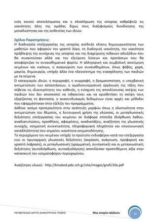 ΠΕΡΙΦΕΡΕΙΑΚΟ ΔΙΚΤΥΟ ΔΗΜΙΟΥΡΓΙΚΗΣ ΓΡΑΦΗΣ Μια ιστορία ταξιδεύει 20
ενός κοινού αποτελέσματος και η ολοκλήρωση της ιστορίας καθρέφτιζε τις
ικανότητες όλης της ομάδας δίχως τους διαξιφισμούς διεκδίκησης της
μοναδικότητας και της αυθεντίας των ιδεών.
Σχόλια-Παρατηρήσεις:
Η διαδικασία επεξεργασίας της ιστορίας ανέδειξε κλίσεις δημιουργικότητας των
μαθητών που αφορούν τον γραπτό λόγο, τη διαλογική ικανότητα, την ικανότητα
πρόβλεψης της συνέχειας της ιστορίας και της διαχείρισης πιθανών αδιεξόδων που
θα συναντούσαν αλλά και την εξεύρεση λύσεων και προτάσεων που θα
αποφόρτιζαν το συναισθηματικό φορτίο. Η αλληγορική και συμβολική αποτίμηση
κειμένων και εικόνων, η αναγνώριση των συναισθημάτων, όπως φόβος, χαρά,
μαγεία, δημιουργία, υπήρξε άλλο ένα πλεονέκτημα της ενασχόλησης των παιδιών
με τα κείμενα.
Ο καταιγισμός ιδεών, η περιγραφή, η συγγραφή, η δραματοποίηση, η υπερβατική
αντιμετώπιση των καταστάσεων, η ομαδοσυνεργατική οργάνωση της τάξης που
σέβεται τις ιδιαιτερότητες του καθενός, η ενίσχυση της αποκλίνουσας σκέψης των
παιδιών που δεν αποσκοπεί να τιθασεύσει και να οριοθετήσει τη σκέψη τους
εξορίζοντας τη φαντασία, ο ανασυνδυασμός δεδομένων είναι αρχές και μέθοδοι
που εφαρμόστηκαν στην εξέλιξη του προγράμματος.
Δόθηκε ακόμα προτεραιότητα στην ανάπτυξη μορφών όπως η ολιστικότητα στην
αντιμετώπιση του θέματος, η λειτουργική χρήση της γλώσσας, οι μεταγλωσσικές
δεξιότητες επεξεργασίας του κειμένου σε διάφορα επίπεδα (διόρθωση λαθών,
αναδιατυπώσεις, προσθήκες, αφαιρέσεις, αναδιατάξεις, αναζήτηση της γλωσσικής
συνοχής, νοηματική συνεκτικότητα, πληροφοριακή πληρότητα και επικοινωνιακή
καταλληλότητα) που σημαίνει ικανότητα νοηματοδότησης.
Το περιεχόμενο του κειμένου υπήρξε το πρώτιστο ενδιαφέρον κατά την επεξεργασία
ενώ οι πρωταρχικές γλωσσικές δεξιότητες (ακρόαση, ανάγνωση, προφορική και
γραπτή έκφραση), οι μεταγλωσσικές (γραμματική, συντακτικό) και οι μεταγνωστικές
δεξιότητες (αυτοδιόρθωση, αυτοαξιολόγηση) αποτέλεσαν προστιθέμενη αξία στην
κατασκευή του νοηματοφόρου περιεχομένου.
Αναζήτηση υλικού: http://kmaked.pde.sch.gr/site/images/grafi/10a.pdf
 