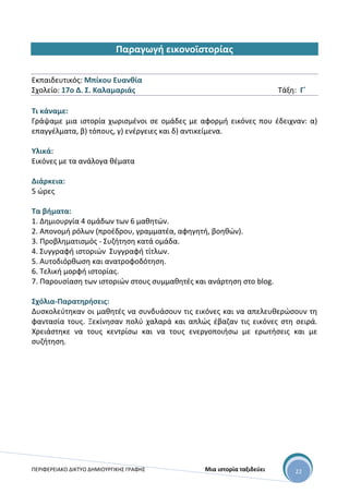 ΠΕΡΙΦΕΡΕΙΑΚΟ ΔΙΚΤΥΟ ΔΗΜΙΟΥΡΓΙΚΗΣ ΓΡΑΦΗΣ Μια ιστορία ταξιδεύει 22
Παραγωγή εικονοϊστορίας
Εκπαιδευτικός: Μπίκου Ευανθία
Σχολείο: 17ο Δ. Σ. Καλαμαριάς Τάξη: Γ΄
Τι κάναμε:
Γράψαμε μια ιστορία χωρισμένοι σε ομάδες με αφορμή εικόνες που έδειχναν: α)
επαγγέλματα, β) τόπους, γ) ενέργειες και δ) αντικείμενα.
Υλικά:
Εικόνες με τα ανάλογα θέματα
Διάρκεια:
5 ώρες
Τα βήματα:
1. Δημιουργία 4 ομάδων των 6 μαθητών.
2. Απονομή ρόλων (προέδρου, γραμματέα, αφηγητή, βοηθών).
3. Προβληματισμός - Συζήτηση κατά ομάδα.
4. Συγγραφή ιστοριών Συγγραφή τίτλων.
5. Αυτοδιόρθωση και ανατροφοδότηση.
6. Τελική μορφή ιστορίας.
7. Παρουσίαση των ιστοριών στους συμμαθητές και ανάρτηση στο blog.
Σχόλια-Παρατηρήσεις:
Δυσκολεύτηκαν οι μαθητές να συνδυάσουν τις εικόνες και να απελευθερώσουν τη
φαντασία τους. Ξεκίνησαν πολύ χαλαρά και απλώς έβαζαν τις εικόνες στη σειρά.
Χρειάστηκε να τους κεντρίσω και να τους ενεργοποιήσω με ερωτήσεις και με
συζήτηση.
 