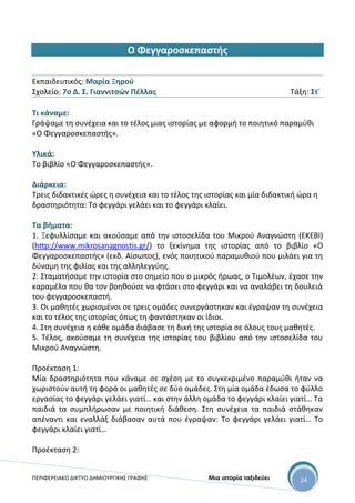 ΠΕΡΙΦΕΡΕΙΑΚΟ ΔΙΚΤΥΟ ΔΗΜΙΟΥΡΓΙΚΗΣ ΓΡΑΦΗΣ Μια ιστορία ταξιδεύει 24
Ο Φεγγαροσκεπαστής
Εκπαιδευτικός: Μαρία Ξηρού
Σχολείο: 7ο Δ. Σ. Γιαννιτσών Πέλλας Τάξη: Στ΄
Τι κάναμε:
Γράψαμε τη συνέχεια και το τέλος μιας ιστορίας με αφορμή το ποιητικό παραμύθι
«Ο Φεγγαροσκεπαστής».
Υλικά:
Το βιβλίο «Ο Φεγγαροσκεπαστής».
Διάρκεια:
Τρεις διδακτικές ώρες η συνέχεια και το τέλος της ιστορίας και μία διδακτική ώρα η
δραστηριότητα: Το φεγγάρι γελάει και το φεγγάρι κλαίει.
Τα βήματα:
1. Ξεφυλλίσαμε και ακούσαμε από την ιστοσελίδα του Μικρού Αναγνώστη (ΕΚΕΒΙ)
(http://www.mikrosanagnostis.gr/) το ξεκίνημα της ιστορίας από το βιβλίο «Ο
Φεγγαροσκεπαστής» (εκδ. Αίσωπος), ενός ποιητικού παραμυθιού που μιλάει για τη
δύναμη της φιλίας και της αλληλεγγύης.
2. Σταματήσαμε την ιστορία στο σημείο που ο μικρός ήρωας, ο Τιμολέων, έχασε την
καραμέλα που θα τον βοηθούσε να φτάσει στο φεγγάρι και να αναλάβει τη δουλειά
του φεγγαροσκεπαστή.
3. Οι μαθητές χωρισμένοι σε τρεις ομάδες συνεργάστηκαν και έγραψαν τη συνέχεια
και το τέλος της ιστορίας όπως τη φαντάστηκαν οι ίδιοι.
4. Στη συνέχεια η κάθε ομάδα διάβασε τη δική της ιστορία σε όλους τους μαθητές.
5. Τέλος, ακούσαμε τη συνέχεια της ιστορίας του βιβλίου από την ιστοσελίδα του
Μικρού Αναγνώστη.
Προέκταση 1:
Μία δραστηριότητα που κάναμε σε σχέση με το συγκεκριμένο παραμύθι ήταν να
χωριστούν αυτή τη φορά οι μαθητές σε δύο ομάδες. Στη μία ομάδα έδωσα το φύλλο
εργασίας το φεγγάρι γελάει γιατί… και στην άλλη ομάδα το φεγγάρι κλαίει γιατί… Τα
παιδιά τα συμπλήρωσαν με ποιητική διάθεση. Στη συνέχεια τα παιδιά στάθηκαν
απέναντι και εναλλάξ διάβασαν αυτά που έγραψαν: Το φεγγάρι γελάει γιατί… Το
φεγγάρι κλαίει γιατί…
Προέκταση 2:
 