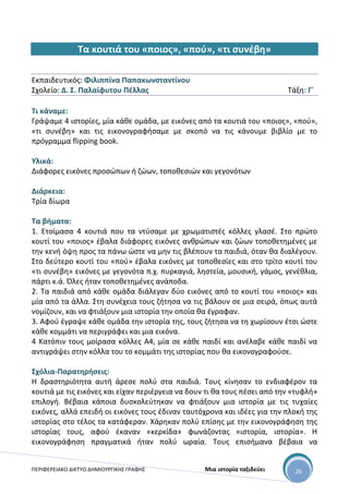 ΠΕΡΙΦΕΡΕΙΑΚΟ ΔΙΚΤΥΟ ΔΗΜΙΟΥΡΓΙΚΗΣ ΓΡΑΦΗΣ Μια ιστορία ταξιδεύει 26
Τα κουτιά του «ποιος», «πού», «τι συνέβη»
Εκπαιδευτικός: Φιλιππίνα Παπακωνσταντίνου
Σχολείο: Δ. Σ. Παλαίφυτου Πέλλας Τάξη: Γ΄
Τι κάναμε:
Γράψαμε 4 ιστορίες, μία κάθε ομάδα, με εικόνες από τα κουτιά του «ποιος», «πού»,
«τι συνέβη» και τις εικονογραφήσαμε με σκοπό να τις κάνουμε βιβλίο με το
πρόγραμμα flipping book.
Υλικά:
Διάφορες εικόνες προσώπων ή ζώων, τοποθεσιών και γεγονότων
Διάρκεια:
Τρία δίωρα
Τα βήματα:
1. Ετοίμασα 4 κουτιά που τα ντύσαμε με χρωματιστές κόλλες γλασέ. Στο πρώτο
κουτί του «ποιος» έβαλα διάφορες εικόνες ανθρώπων και ζώων τοποθετημένες με
την κενή όψη προς τα πάνω ώστε να μην τις βλέπουν τα παιδιά, όταν θα διαλέγουν.
Στο δεύτερο κουτί του «πού» έβαλα εικόνες με τοποθεσίες και στο τρίτο κουτί του
«τι συνέβη» εικόνες με γεγονότα π.χ. πυρκαγιά, ληστεία, μουσική, γάμος, γενέθλια,
πάρτι κ.ά. Όλες ήταν τοποθετημένες ανάποδα.
2. Τα παιδιά από κάθε ομάδα διάλεγαν δύο εικόνες από το κουτί του «ποιος» και
μία από τα άλλα. Στη συνέχεια τους ζήτησα να τις βάλουν σε μια σειρά, όπως αυτά
νομίζουν, και να φτιάξουν μια ιστορία την οποία θα έγραφαν.
3. Αφού έγραψε κάθε ομάδα την ιστορία της, τους ζήτησα να τη χωρίσουν έτσι ώστε
κάθε κομμάτι να περιγράφει και μια εικόνα.
4 Κατόπιν τους μοίρασα κόλλες Α4, μία σε κάθε παιδί και ανέλαβε κάθε παιδί να
αντιγράψει στην κόλλα του το κομμάτι της ιστορίας που θα εικονογραφούσε.
Σχόλια-Παρατηρήσεις:
Η δραστηριότητα αυτή άρεσε πολύ στα παιδιά. Τους κίνησαν το ενδιαφέρον τα
κουτιά με τις εικόνες και είχαν περιέργεια να δουν τι θα τους πέσει από την «τυφλή»
επιλογή. Βέβαια κάποια δυσκολεύτηκαν να φτιάξουν μια ιστορία με τις τυχαίες
εικόνες, αλλά επειδή οι εικόνες τους έδιναν ταυτόχρονα και ιδέες για την πλοκή της
ιστορίας στο τέλος τα κατάφεραν. Χάρηκαν πολύ επίσης με την εικονογράφηση της
ιστορίας τους, αφού έκαναν «κερκίδα» φωνάζοντας «ιστορία, ιστορία». Η
εικονογράφηση πραγματικά ήταν πολύ ωραία. Τους επισήμανα βέβαια να
 