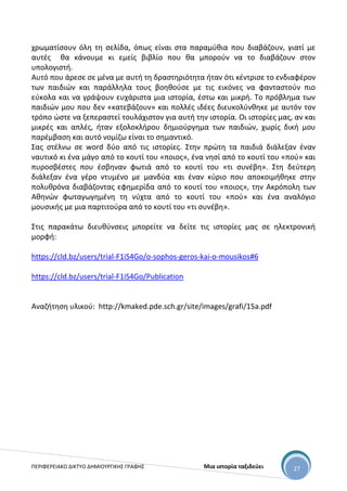 ΠΕΡΙΦΕΡΕΙΑΚΟ ΔΙΚΤΥΟ ΔΗΜΙΟΥΡΓΙΚΗΣ ΓΡΑΦΗΣ Μια ιστορία ταξιδεύει 27
χρωματίσουν όλη τη σελίδα, όπως είναι στα παραμύθια που διαβάζουν, γιατί με
αυτές θα κάνουμε κι εμείς βιβλίο που θα μπορούν να το διαβάζουν στον
υπολογιστή.
Αυτό που άρεσε σε μένα με αυτή τη δραστηριότητα ήταν ότι κέντρισε το ενδιαφέρον
των παιδιών και παράλληλα τους βοηθούσε με τις εικόνες να φανταστούν πιο
εύκολα και να γράψουν ευχάριστα μια ιστορία, έστω και μικρή. Το πρόβλημα των
παιδιών μου που δεν «κατεβάζουν» και πολλές ιδέες διευκολύνθηκε με αυτόν τον
τρόπο ώστε να ξεπεραστεί τουλάχιστον για αυτή την ιστορία. Οι ιστορίες μας, αν και
μικρές και απλές, ήταν εξολοκλήρου δημιούργημα των παιδιών, χωρίς δική μου
παρέμβαση και αυτό νομίζω είναι το σημαντικό.
Σας στέλνω σε word δύο από τις ιστορίες. Στην πρώτη τα παιδιά διάλεξαν έναν
ναυτικό κι ένα μάγο από το κουτί του «ποιος», ένα νησί από το κουτί του «πού» και
πυροσβέστες που έσβηναν φωτιά από το κουτί του «τι συνέβη». Στη δεύτερη
διάλεξαν ένα γέρο ντυμένο με μανδύα και έναν κύριο που αποκοιμήθηκε στην
πολυθρόνα διαβάζοντας εφημερίδα από το κουτί του «ποιος», την Ακρόπολη των
Αθηνών φωταγωγημένη τη νύχτα από το κουτί του «πού» και ένα αναλόγιο
μουσικής με μια παρτιτούρα από το κουτί του «τι συνέβη».
Στις παρακάτω διευθύνσεις μπορείτε να δείτε τις ιστορίες μας σε ηλεκτρονική
μορφή:
https://cld.bz/users/trial-F1iS4Go/o-sophos-geros-kai-o-mousikos#6
https://cld.bz/users/trial-F1iS4Go/Publication
Αναζήτηση υλικού: http://kmaked.pde.sch.gr/site/images/grafi/15a.pdf
 