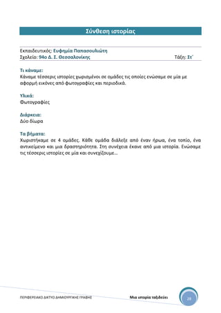 ΠΕΡΙΦΕΡΕΙΑΚΟ ΔΙΚΤΥΟ ΔΗΜΙΟΥΡΓΙΚΗΣ ΓΡΑΦΗΣ Μια ιστορία ταξιδεύει 28
Σύνθεση ιστορίας
Εκπαιδευτικός: Ευφημία Παπασουλιώτη
Σχολείο: 94ο Δ. Σ. Θεσσαλονίκης Τάξη: Στ΄
Τι κάναμε:
Κάναμε τέσσερις ιστορίες χωρισμένοι σε ομάδες τις οποίες ενώσαμε σε μία με
αφορμή εικόνες από φωτογραφίες και περιοδικά.
Υλικά:
Φωτογραφίες
Διάρκεια:
Δύο δίωρα
Τα βήματα:
Χωριστήκαμε σε 4 ομάδες. Κάθε ομάδα διάλεξε από έναν ήρωα, ένα τοπίο, ένα
αντικείμενο και μια δραστηριότητα. Στη συνέχεια έκανε από μια ιστορία. Ενώσαμε
τις τέσσερις ιστορίες σε μία και συνεχίζουμε…
 